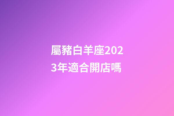 屬豬白羊座2023年適合開店嗎