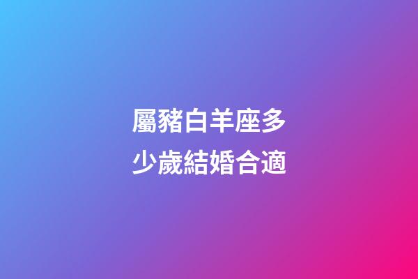 屬豬白羊座多少歲結婚合適-第1張-星座運勢-玄機派