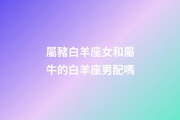 屬豬白羊座女和屬牛的白羊座男配嗎-第1張-星座運勢-玄機派