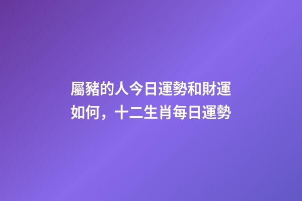 屬豬的人今日運勢和財運如何，十二生肖每日運勢
