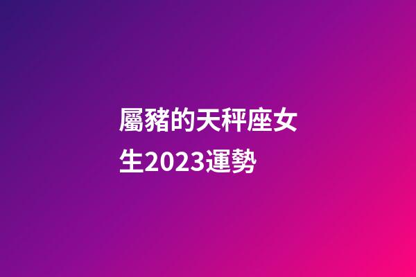 屬豬的天秤座女生2023運勢-第1張-星座運勢-玄機派