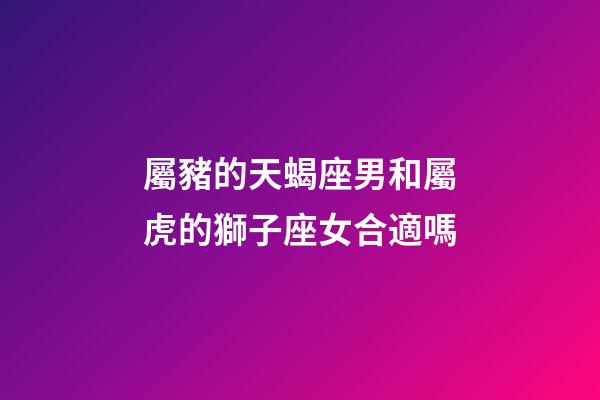 屬豬的天蝎座男和屬虎的獅子座女合適嗎-第1張-星座運勢-玄機派