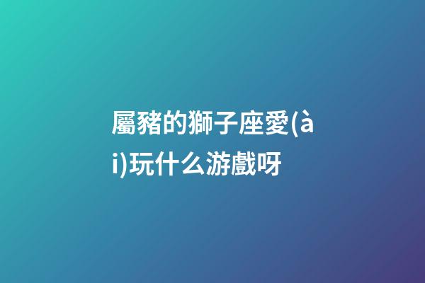 屬豬的獅子座愛(ài)玩什么游戲呀