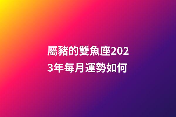 屬豬的雙魚座2023年每月運勢如何-第1張-星座運勢-玄機派