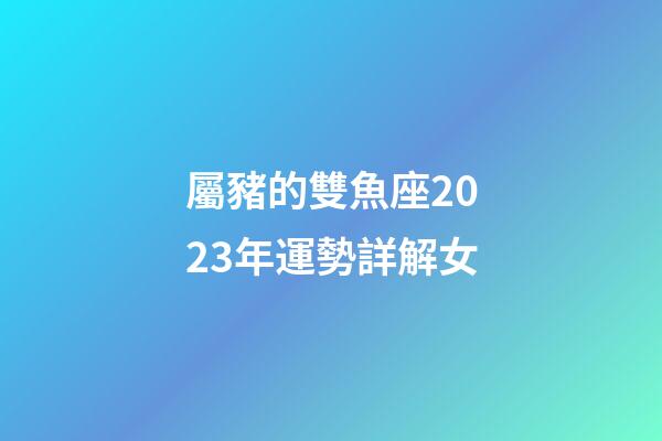 屬豬的雙魚座2023年運勢詳解女-第1張-星座運勢-玄機派