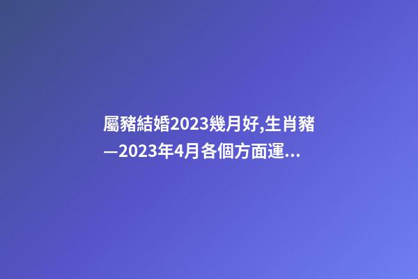屬豬結婚2023幾月好,生肖豬—2023年4月各個方面運勢詳情!-第1張-觀點-玄機派