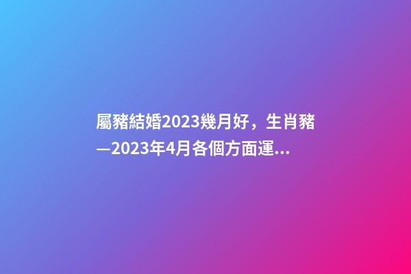 屬豬結婚2023幾月好，生肖豬—2023年4月各個方面運勢詳情!-第1張-觀點-玄機派