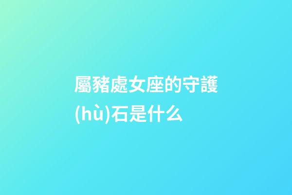 屬豬處女座的守護(hù)石是什么-第1張-星座運(yùn)勢(shì)-玄機(jī)派