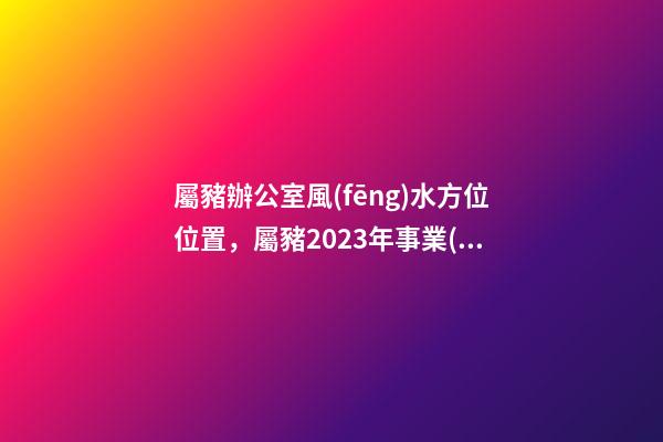 屬豬辦公室風(fēng)水方位位置，屬豬2023年事業(yè)運(yùn)好不好哦？
