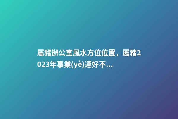 屬豬辦公室風水方位位置，屬豬2023年事業(yè)運好不好哦？