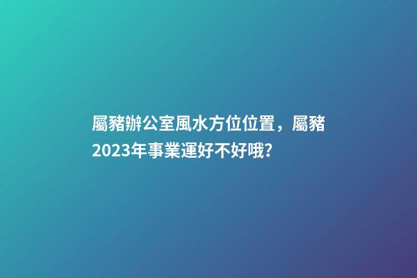 屬豬辦公室風水方位位置，屬豬2023年事業運好不好哦？