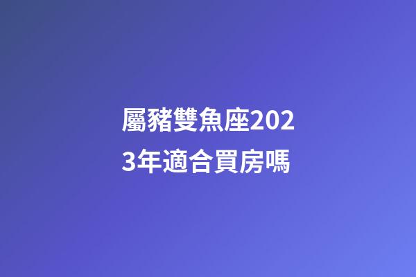 屬豬雙魚座2023年適合買房嗎-第1張-星座運勢-玄機派