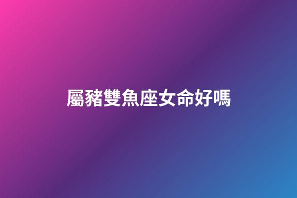 屬豬雙魚座女命好嗎-第1張-星座運勢-玄機派