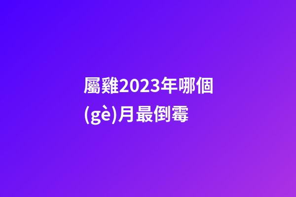 屬雞2023年哪個(gè)月最倒霉