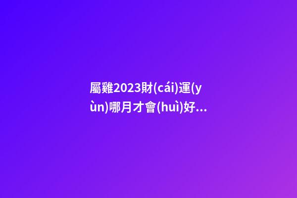 屬雞2023財(cái)運(yùn)哪月才會(huì)好轉(zhuǎn)