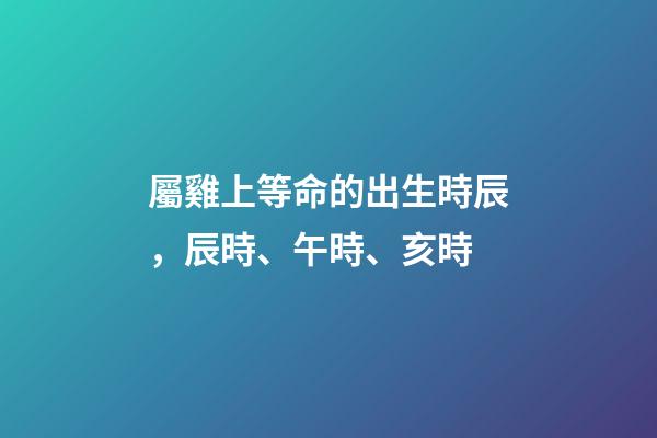 屬雞上等命的出生時辰，辰時、午時、亥時