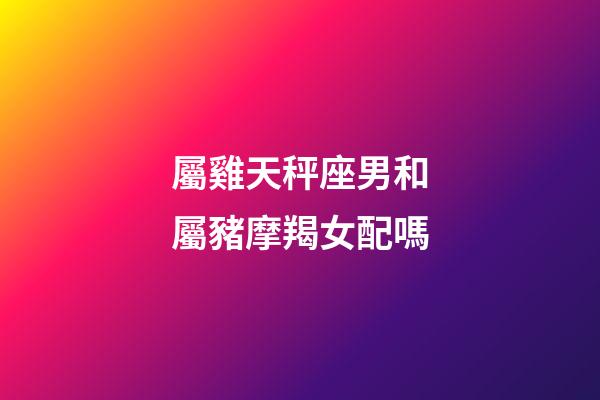 屬雞天秤座男和屬豬摩羯女配嗎-第1張-星座運(yùn)勢(shì)-玄機(jī)派