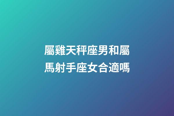 屬雞天秤座男和屬馬射手座女合適嗎-第1張-星座運勢-玄機派