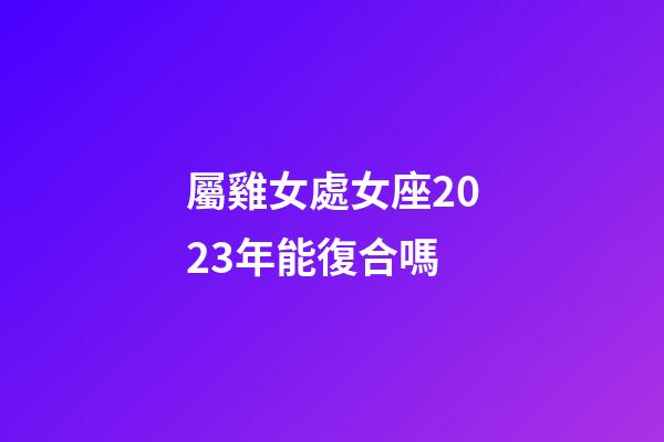 屬雞女處女座2023年能復合嗎-第1張-星座運勢-玄機派