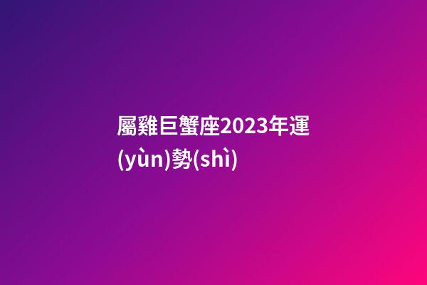 屬雞巨蟹座2023年運(yùn)勢(shì)-第1張-星座運(yùn)勢(shì)-玄機(jī)派
