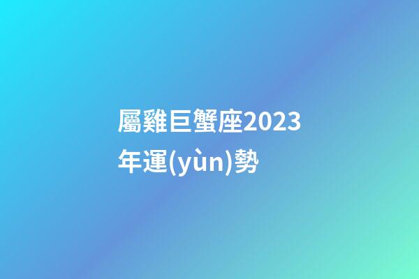 屬雞巨蟹座2023年運(yùn)勢-第1張-星座運(yùn)勢-玄機(jī)派
