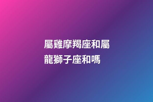 屬雞摩羯座和屬龍獅子座和嗎-第1張-星座運勢-玄機派