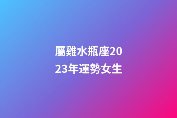 屬雞水瓶座2023年運勢女生-第1張-星座運勢-玄機派