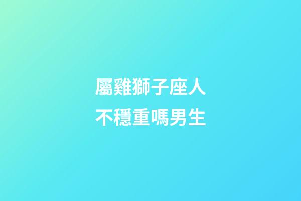 屬雞獅子座人不穩重嗎男生-第1張-星座運勢-玄機派
