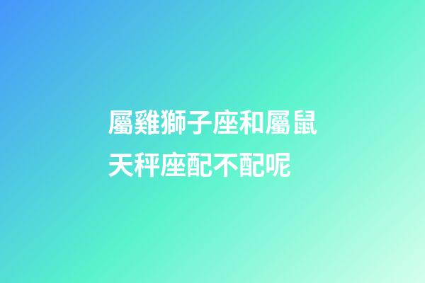 屬雞獅子座和屬鼠天秤座配不配呢-第1張-星座運勢-玄機派