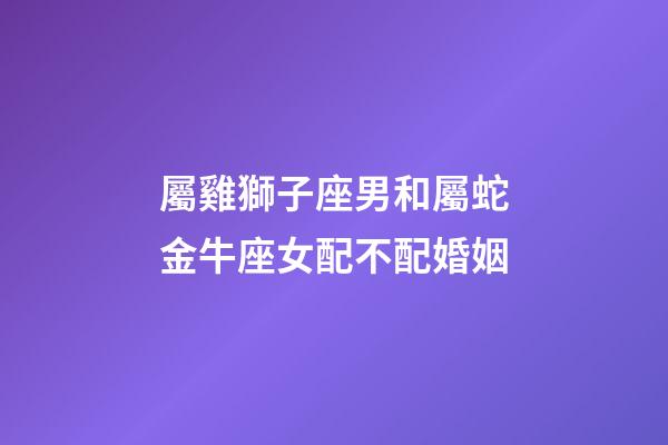 屬雞獅子座男和屬蛇金牛座女配不配婚姻-第1張-星座運勢-玄機派