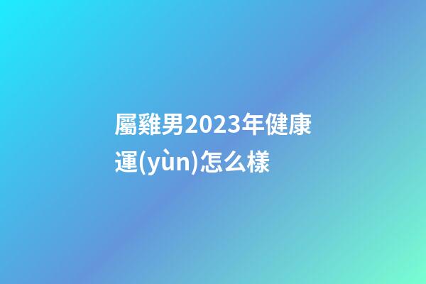 屬雞男2023年健康運(yùn)怎么樣