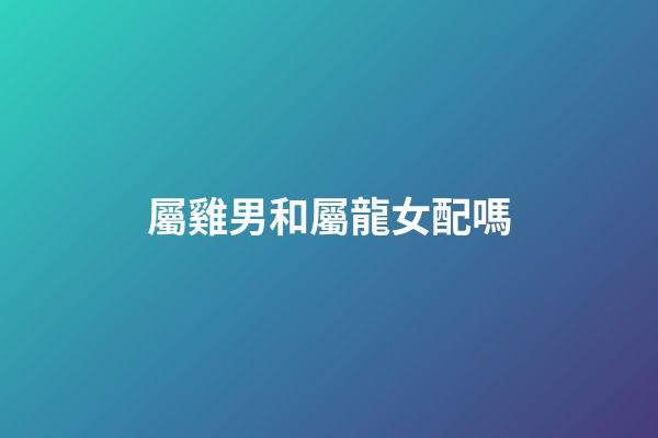 屬雞男和屬龍女配嗎