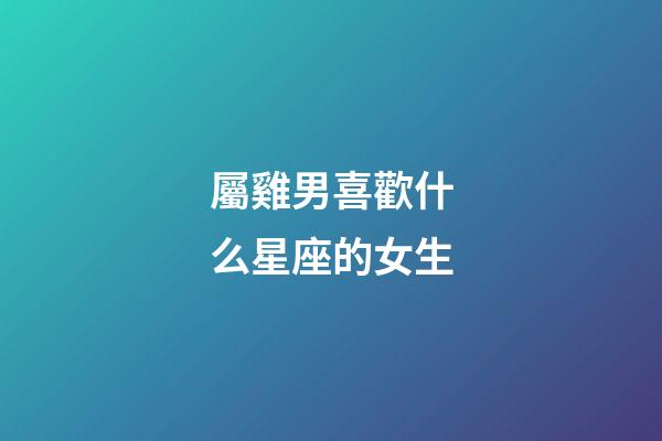 屬雞男喜歡什么星座的女生