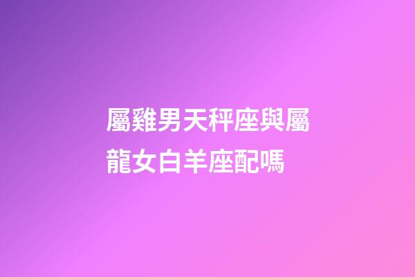 屬雞男天秤座與屬龍女白羊座配嗎-第1張-星座運勢-玄機派