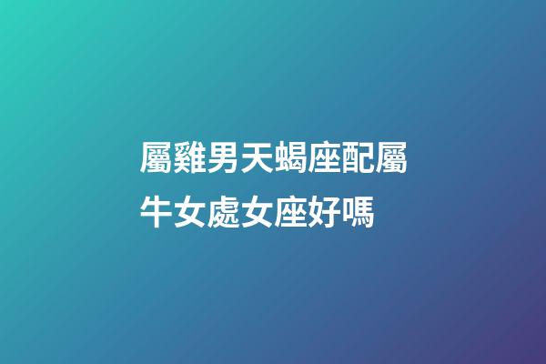 屬雞男天蝎座配屬牛女處女座好嗎-第1張-星座運勢-玄機派