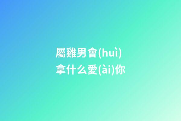 屬雞男會(huì)拿什么愛(ài)你