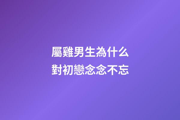 屬雞男生為什么對初戀念念不忘