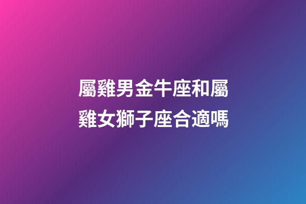 屬雞男金牛座和屬雞女獅子座合適嗎-第1張-星座運勢-玄機派
