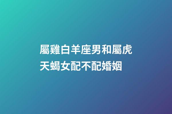 屬雞白羊座男和屬虎天蝎女配不配婚姻-第1張-星座運勢-玄機派
