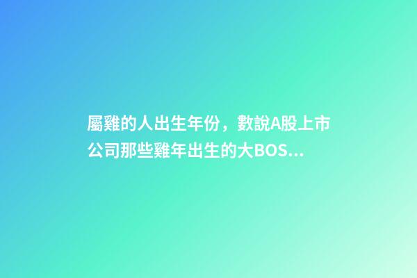 屬雞的人出生年份，數說A股上市公司那些雞年出生的大BOSS-第1張-觀點-玄機派