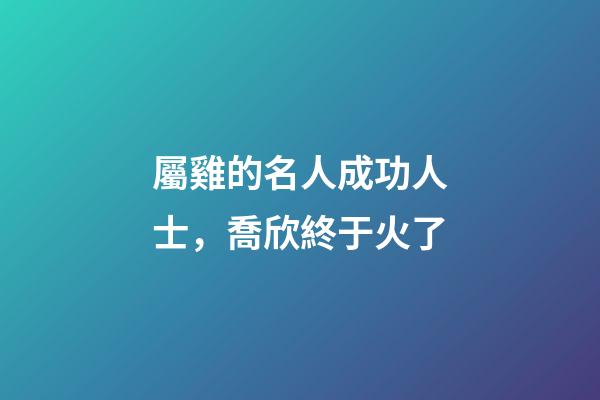 屬雞的名人成功人士，喬欣終于火了