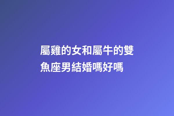 屬雞的女和屬牛的雙魚座男結婚嗎好嗎-第1張-星座運勢-玄機派