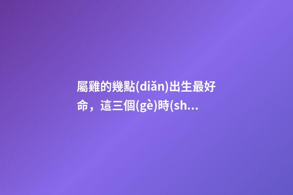 屬雞的幾點(diǎn)出生最好命，這三個(gè)時(shí)辰出生的人都命好