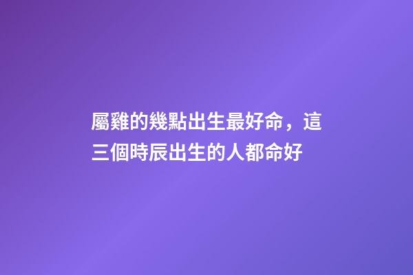 屬雞的幾點出生最好命，這三個時辰出生的人都命好