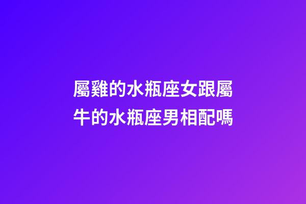 屬雞的水瓶座女跟屬牛的水瓶座男相配嗎-第1張-星座運勢-玄機派