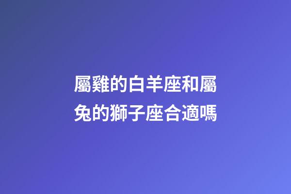 屬雞的白羊座和屬兔的獅子座合適嗎-第1張-星座運勢-玄機派