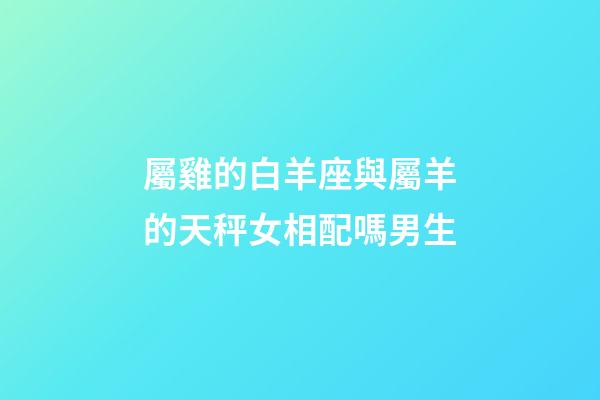 屬雞的白羊座與屬羊的天秤女相配嗎男生-第1張-星座運勢-玄機派