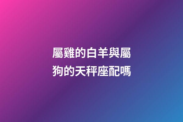 屬雞的白羊與屬狗的天秤座配嗎-第1張-星座運勢-玄機派