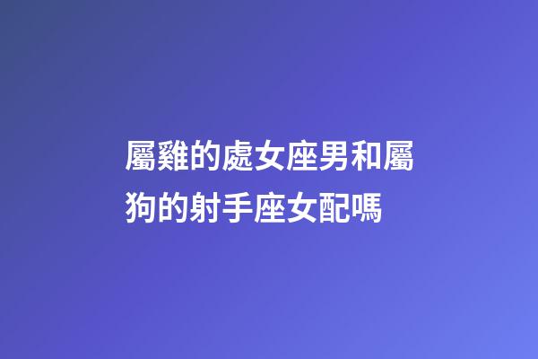 屬雞的處女座男和屬狗的射手座女配嗎-第1張-星座運勢-玄機派