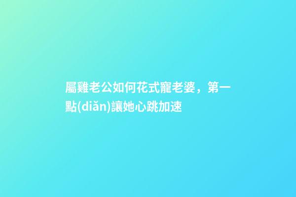 屬雞老公如何花式寵老婆，第一點(diǎn)讓她心跳加速